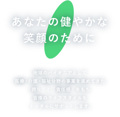 あなたの健やかな笑顔のために　地域のパイオニアとして医療・介護・福祉分野の事業を進めてきた「誇り」と「責任感」をもち皆様のライフスタイルをトータルにサポートします。