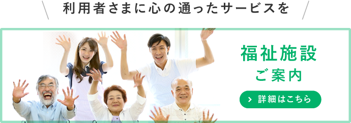 利用者様に心の通ったサービスを 福祉施設ご案内 詳細はこちら