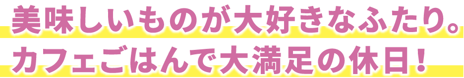 美味しいものが大好きなふたり。カフェごはんで大満足の休日！